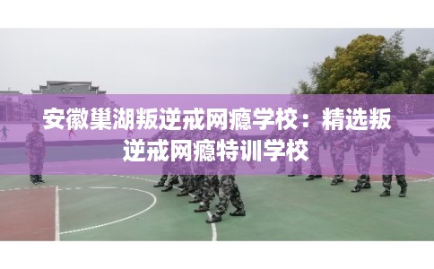 安徽巢湖叛逆戒网瘾学校：精选叛逆戒网瘾特训学校