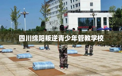 四川绵阳叛逆青少年管教学校