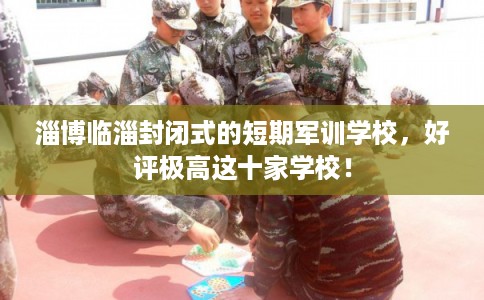 淄博临淄封闭式的短期军训学校，好评极高这十家学校！