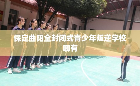 保定曲阳全封闭式青少年叛逆学校哪有