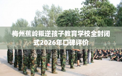 梅州蕉岭叛逆孩子教育学校全封闭式2026年口碑评价