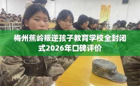 梅州蕉岭叛逆孩子教育学校全封闭式2026年口碑评价