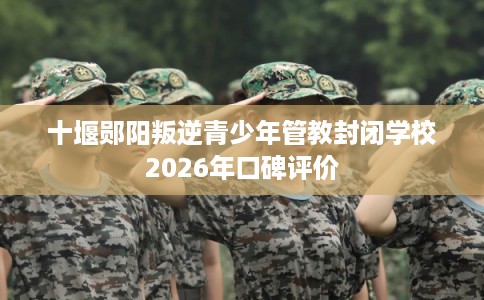 十堰郧阳叛逆青少年管教封闭学校2026年口碑评价