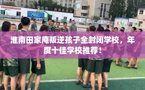 淮南田家庵叛逆孩子全封闭学校，年度十佳学校推荐！