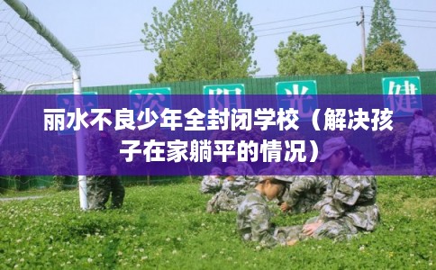 丽水不良少年全封闭学校（解决孩子在家躺平的情况）