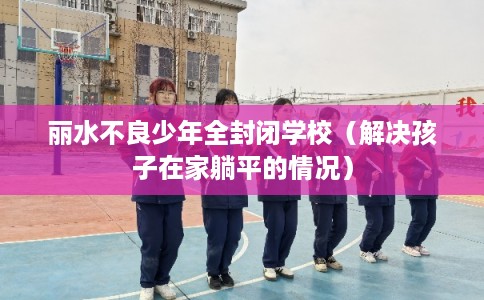 丽水不良少年全封闭学校（解决孩子在家躺平的情况）