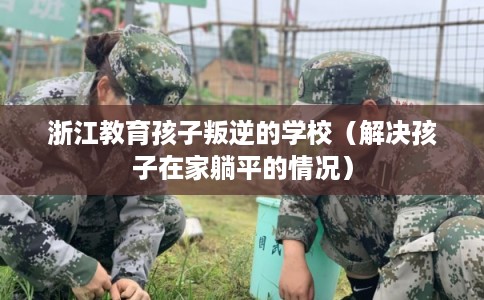 浙江教育孩子叛逆的学校（解决孩子在家躺平的情况）