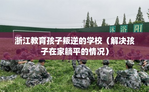 浙江教育孩子叛逆的学校（解决孩子在家躺平的情况）