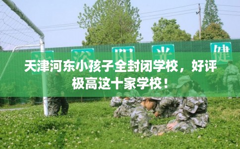 天津河东小孩子全封闭学校，好评极高这十家学校！