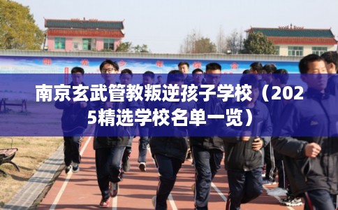 南京玄武管教叛逆孩子学校(2025精选学校名单一览) 南京玄武管教叛逆孩子学校(2025精选学校名单一览)