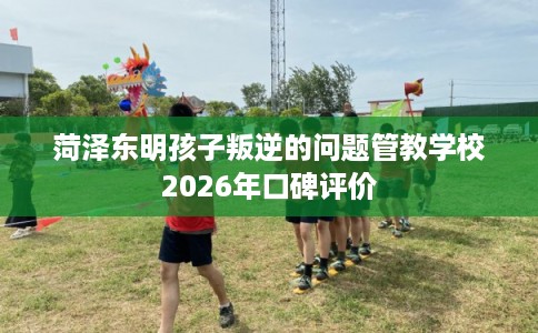 菏泽东明孩子叛逆的问题管教学校2026年口碑评价