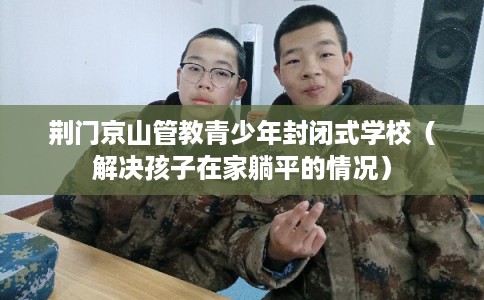 荆门京山管教青少年封闭式学校（解决孩子在家躺平的情况）