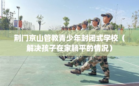 荆门京山管教青少年封闭式学校（解决孩子在家躺平的情况）