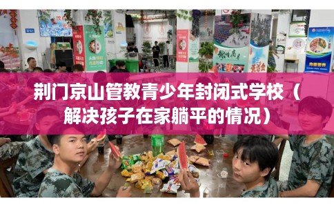 荆门京山管教青少年封闭式学校（解决孩子在家躺平的情况）