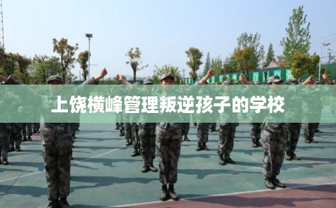 上饶横峰管理叛逆孩子的学校