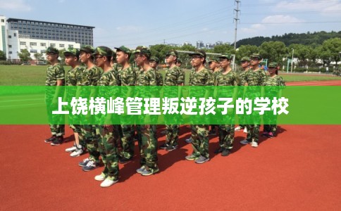 上饶横峰管理叛逆孩子的学校