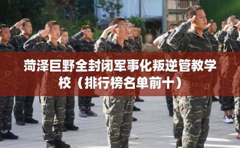 菏泽巨野全封闭军事化叛逆管教学校（排行榜名单前十）