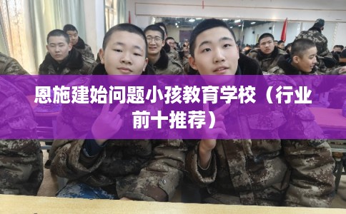恩施建始问题小孩教育学校（行业前十推荐）