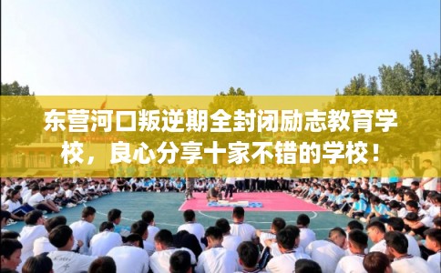 东营河口叛逆期全封闭励志教育学校，良心分享十家不错的学校！