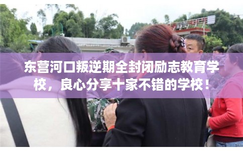 东营河口叛逆期全封闭励志教育学校，良心分享十家不错的学校！