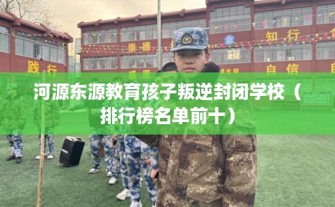 河源东源教育孩子叛逆封闭学校（排行榜名单前十）