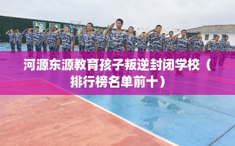 河源东源教育孩子叛逆封闭学校（排行榜名单前十）