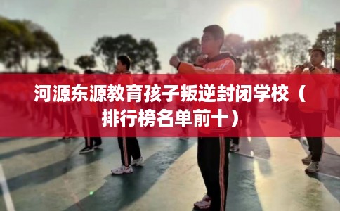 河源东源教育孩子叛逆封闭学校（排行榜名单前十）