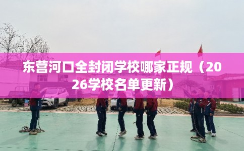 东营河口全封闭学校哪家正规（2026学校名单更新）