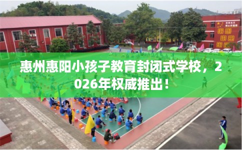 惠州惠阳小孩子教育封闭式学校，2026年权威推出！