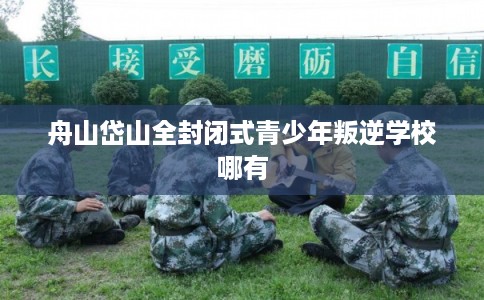 舟山岱山全封闭式青少年叛逆学校哪有
