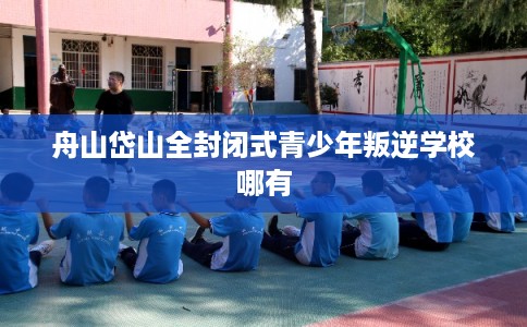 舟山岱山全封闭式青少年叛逆学校哪有