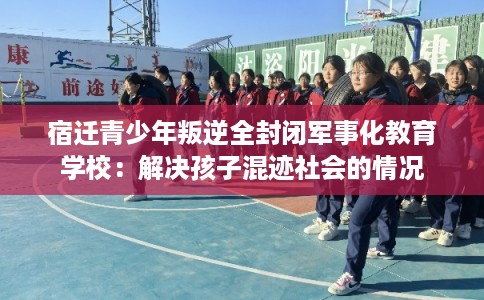 宿迁青少年叛逆全封闭军事化教育学校：解决孩子混迹社会的情况