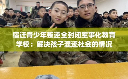 宿迁青少年叛逆全封闭军事化教育学校：解决孩子混迹社会的情况