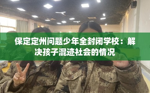 保定定州问题少年全封闭学校：解决孩子混迹社会的情况