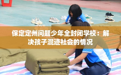 保定定州问题少年全封闭学校：解决孩子混迹社会的情况