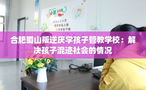 合肥蜀山叛逆厌学孩子管教学校：解决孩子混迹社会的情况