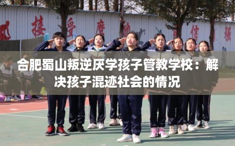 合肥蜀山叛逆厌学孩子管教学校：解决孩子混迹社会的情况