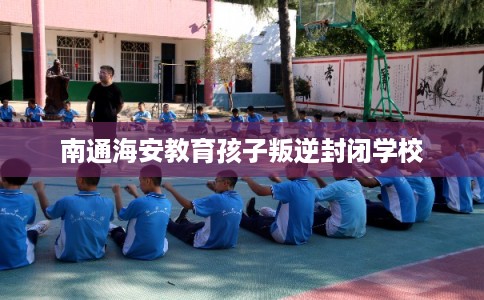 南通海安教育孩子叛逆封闭学校