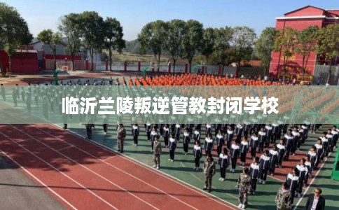 临沂兰陵叛逆管教封闭学校