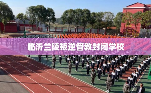 临沂兰陵叛逆管教封闭学校