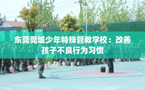 东莞莞城少年特殊管教学校:改善孩子不良行为习惯 东莞莞城少年特殊管教学校:改善孩子不良行为习惯