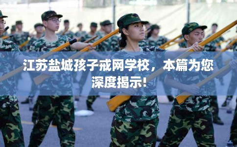 江苏盐城孩子戒网学校，本篇为您深度揭示!