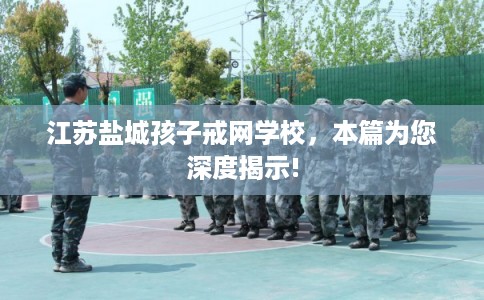江苏盐城孩子戒网学校，本篇为您深度揭示!