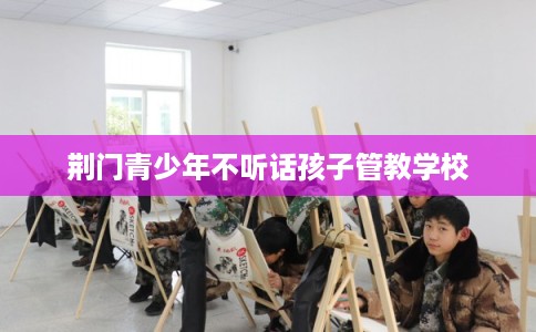 荆门青少年不听话孩子管教学校