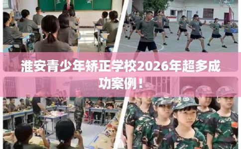 淮安青少年矫正学校2026年超多成功案例！