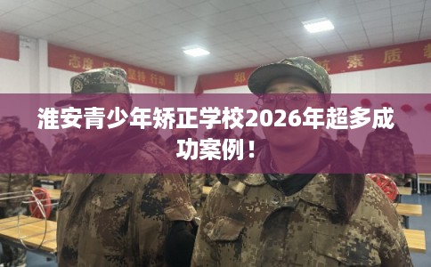 淮安青少年矫正学校2026年超多成功案例！