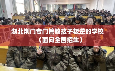 湖北荆门专门管教孩子叛逆的学校（面向全国招生）