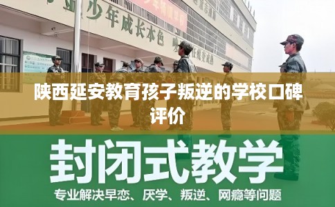 陕西延安教育孩子叛逆的学校口碑评价