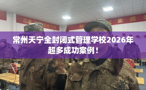 常州天宁全封闭式管理学校2026年超多成功案例！