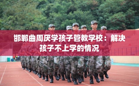 邯郸曲周厌学孩子管教学校：解决孩子不上学的情况